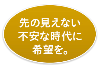 先の見えない不安な時代に希望を。